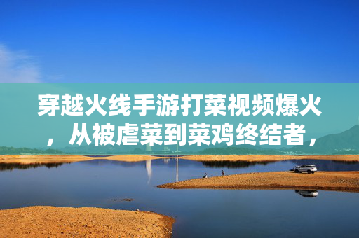 穿越火线手游打菜视频爆火，从被虐菜到菜鸡终结者，这波操作太解压！穿越火线手游打菜视频爆火，从被虐菜到菜鸡终结者，操作太解压！