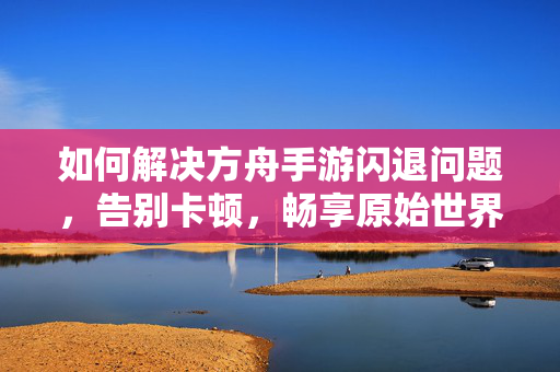 如何解决方舟手游闪退问题，告别卡顿，畅享原始世界，解决方舟手游闪退卡顿，畅玩原始世界