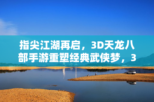 指尖江湖再启，3D天龙八部手游重塑经典武侠梦，3D天龙八部手游，指尖江湖重塑经典武侠梦