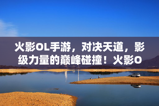 火影OL手游，对决天道，影级力量的巅峰碰撞！火影OL手游，对决天道，影级巅峰碰撞！