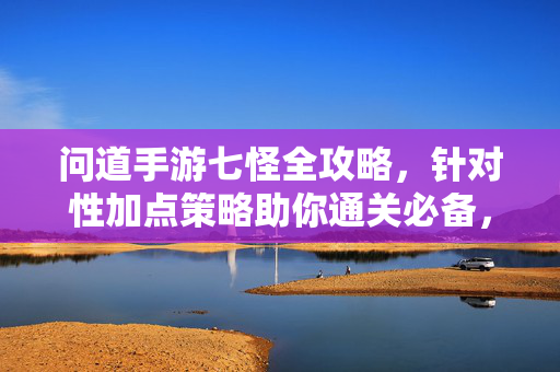 问道手游七怪全攻略，针对性加点策略助你通关必备，问道手游七怪全攻略，针对性加点策略通关必备