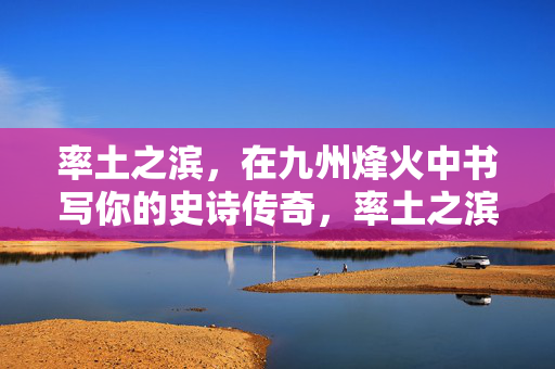 率土之滨，在九州烽火中书写你的史诗传奇，率土之滨，九州烽火史诗传奇