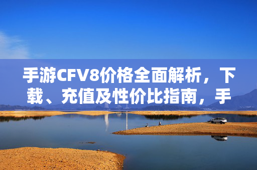 手游CFV8价格全面解析，下载、充值及性价比指南，手游CFV8价格全解析，下载、充值与性价比指南