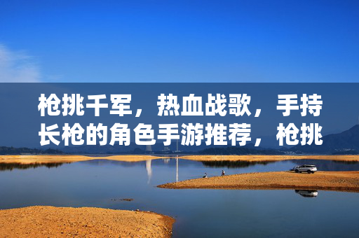 枪挑千军，热血战歌，手持长枪的角色手游推荐，枪挑千军热血战歌，手持长枪角色手游推荐