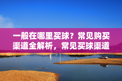 一般在哪里买球？常见购买渠道全解析，常见买球渠道全解析
