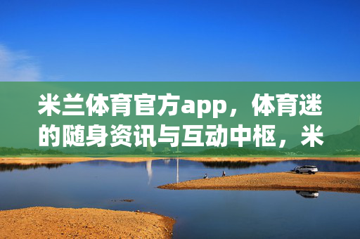 米兰体育官方app，体育迷的随身资讯与互动中枢，米兰体育官方app，体育迷随身资讯互动中枢