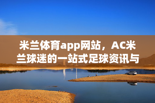 米兰体育app网站，AC米兰球迷的一站式足球资讯与互动平台，米兰体育app，AC米兰球迷的一站式足球资讯互动平台
