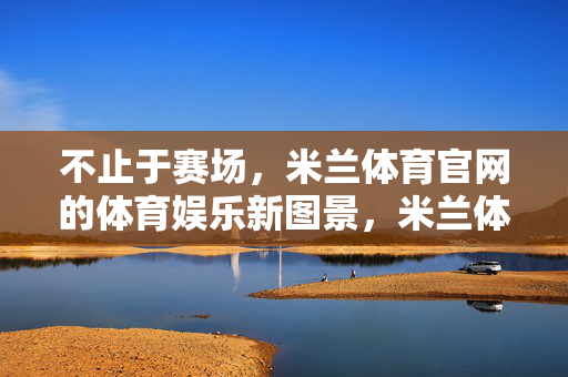 不止于赛场，米兰体育官网的体育娱乐新图景，米兰体育官网，不止赛场，绘体育娱乐新图景