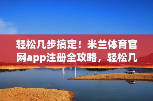 轻松几步搞定！米兰体育官网app注册全攻略，轻松几步搞定！米兰体育官网app注册全攻略