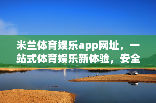 米兰体育娱乐app网址，一站式体育娱乐新体验，安全入口指南，米兰体育娱乐app安全入口，一站式体育娱乐新体验指南