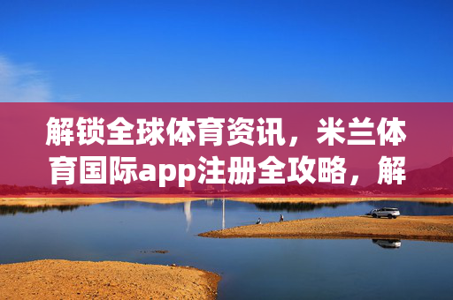 解锁全球体育资讯，米兰体育国际app注册全攻略，解锁全球体育资讯，米兰体育国际app注册全攻略