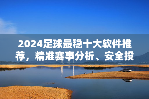 2024足球最稳十大软件推荐，精准赛事分析、安全投指南，球迷必备！2024足球最稳十大软件推荐，精准分析+安全投指南，球迷必备