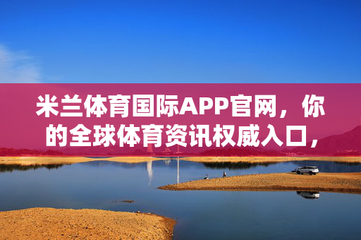 米兰体育国际APP官网，你的全球体育资讯权威入口，米兰体育国际APP官网，你的全球体育资讯权威入口