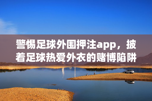 警惕足球外围押注app，披着足球热爱外衣的赌博陷阱，警惕足球外围押注app，别让热爱沦为赌博陷阱