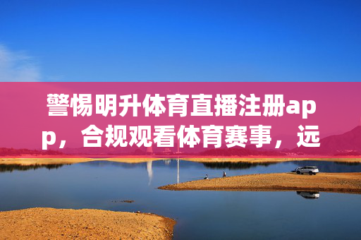 警惕明升体育直播注册app，合规观看体育赛事，远离非法平台，警惕明升体育直播注册app，合规观看远离非法平台