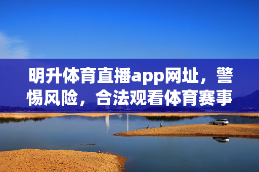 明升体育直播app网址，警惕风险，合法观看体育赛事才是正道，明升体育直播app网址，警惕风险，合法观看赛事方为正道