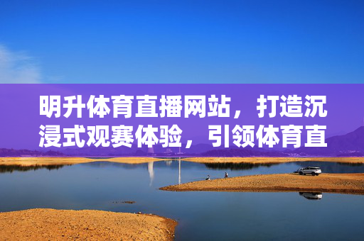 明升体育直播网站，打造沉浸式观赛体验，引领体育直播新潮流，明升体育直播，打造沉浸式观赛，引领体育直播新潮流