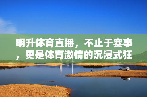 明升体育直播，不止于赛事，更是体育激情的沉浸式狂欢，明升体育直播，体育激情的沉浸式狂欢