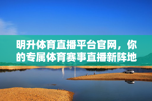 明升体育直播平台官网，你的专属体育赛事直播新阵地，明升体育直播平台官网，专属体育赛事直播新阵地
