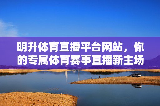 明升体育直播平台网站，你的专属体育赛事直播新主场，明升体育直播平台，专属体育赛事直播新主场