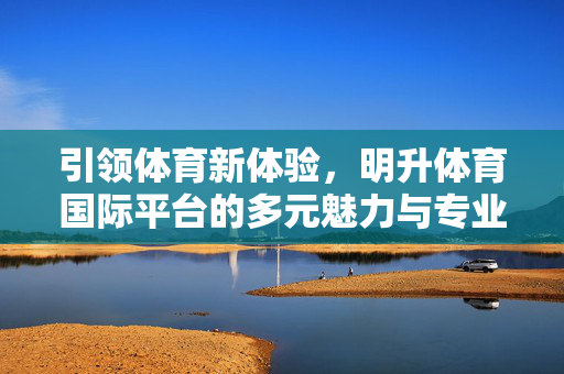 引领体育新体验，明升体育国际平台的多元魅力与专业坚守，明升体育国际平台，引领体育新体验的多元魅力与专业坚守