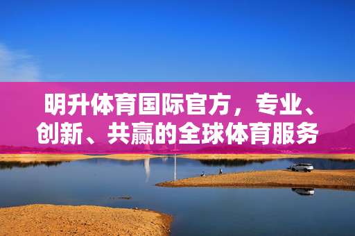 明升体育国际官方，专业、创新、共赢的全球体育服务平台，明升体育国际，专业创新共赢的全球体育服务平台