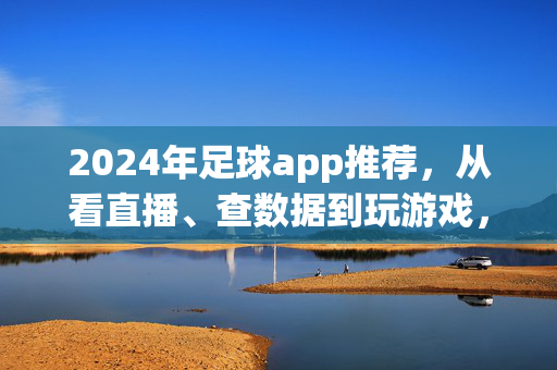2024年足球app推荐，从看直播、查数据到玩游戏，球迷必备全指南，2024年球迷必备足球app全指南，从看直播、查数据到玩游戏