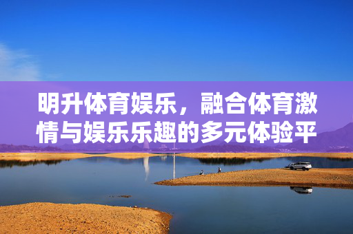 明升体育娱乐，融合体育激情与娱乐乐趣的多元体验平台，明升体育娱乐，融合体育激情与娱乐乐趣的多元体验平台