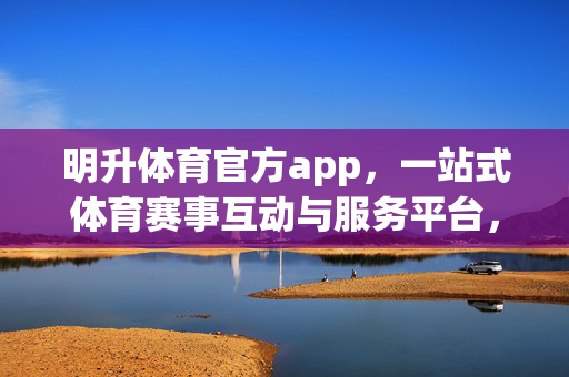 明升体育官方app，一站式体育赛事互动与服务平台，明升体育官方app，一站式体育赛事互动服务平台