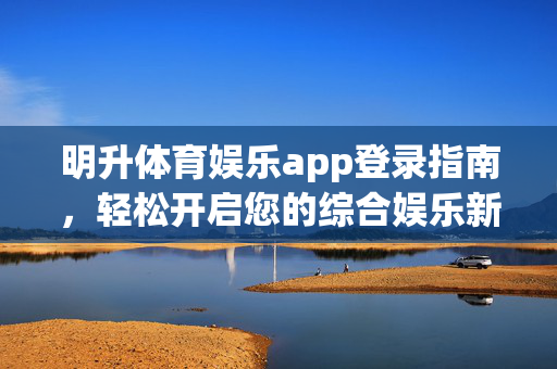 明升体育娱乐app登录指南，轻松开启您的综合娱乐新体验，明升体育娱乐app登录指南，轻松开启综合娱乐新体验