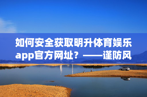 如何安全获取明升体育娱乐app官方网址？——谨防风险，合法娱乐，安全获取明升体育娱乐app官方网址，谨防风险，合法娱乐