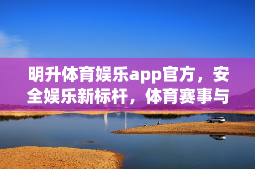 明升体育娱乐app官方，安全娱乐新标杆，体育赛事与精彩生活一站尽享，明升体育娱乐app官方，安全新标杆，赛事生活一站尽享