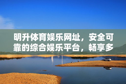 明升体育娱乐网址，安全可靠的综合娱乐平台，畅享多元体育赛事与休闲体验，明升体育娱乐，安全可靠的综合娱乐平台，畅享多元赛事与休闲体验