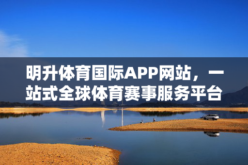 明升体育国际APP网站，一站式全球体育赛事服务平台，尽享极致观赛体验，明升体育国际APP，一站式全球赛事，极致观赛体验