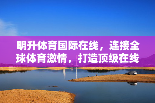 明升体育国际在线，连接全球体育激情，打造顶级在线体验，明升体育国际在线，连接全球体育激情，打造顶级在线体验