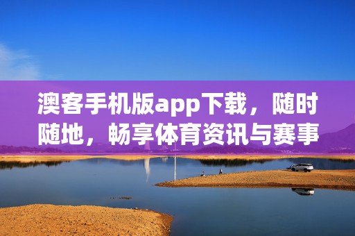 澳客手机版app下载，随时随地，畅享体育资讯与赛事服务的便捷之选，澳客手机版，随时随地畅享体育资讯与赛事服务