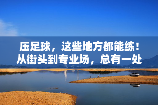 压足球，这些地方都能练！从街头到专业场，总有一处适合你，压足球，街头到专业场，总有一处适合你