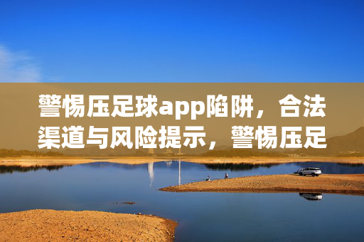 警惕压足球app陷阱，合法渠道与风险提示，警惕压足球app陷阱，合法渠道与风险提示