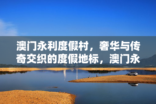 澳门永利度假村，奢华与传奇交织的度假地标，澳门永利度假村，奢华传奇的度假地标