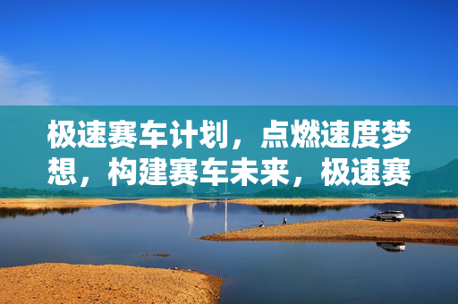 极速赛车计划，点燃速度梦想，构建赛车未来，极速赛车计划，点燃速度梦想，构建赛车未来