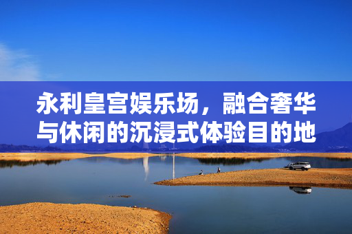 永利皇宫娱乐场，融合奢华与休闲的沉浸式体验目的地，永利皇宫娱乐场，奢华与休闲交融的沉浸式体验目的地
