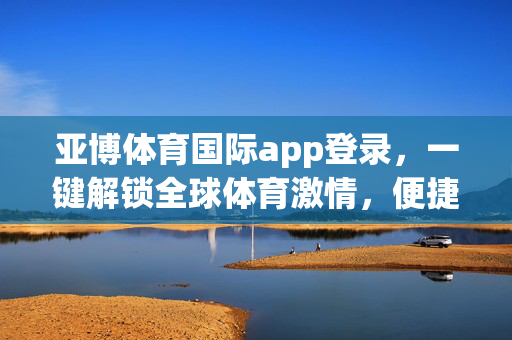 亚博体育国际app登录，一键解锁全球体育激情，便捷体验从指尖开始，亚博体育国际app登录，一键解锁全球体育激情，便捷体验从指尖开始