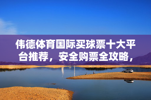 伟德体育国际买球票十大平台推荐，安全购票全攻略，助您轻松看赛事，伟德体育国际十大买球票平台推荐，安全购票全攻略助您轻松看赛事
