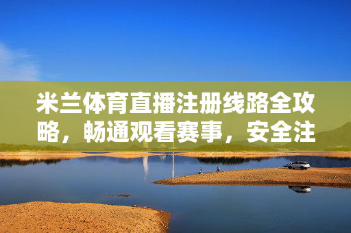 米兰体育直播注册线路全攻略，畅通观看赛事，安全注册指南，米兰体育直播注册线路全攻略，安全注册与畅通观看指南