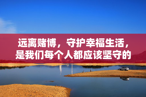 远离赌博，守护幸福生活，是我们每个人都应该坚守的底线。我们应该树立正确的价值观，选择合法、健康的娱乐方式，如运动、阅读、艺术等，丰富自己的精神文化生活，共同营造风清气正的社会环境，远离赌博，守护幸福，以健康娱乐筑牢生活底线