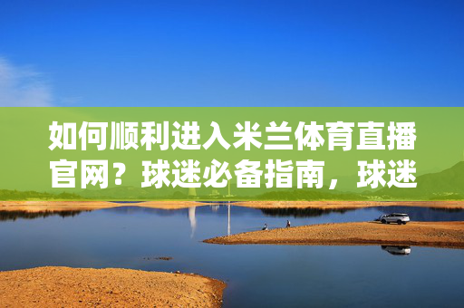 如何顺利进入米兰体育直播官网？球迷必备指南，球迷必备，顺利进入米兰体育直播官网指南