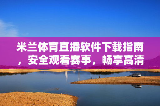 米兰体育直播软件下载指南，安全观看赛事，畅享高清体验，米兰体育直播软件下载指南，安全畅享高清赛事