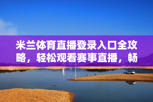 米兰体育直播登录入口全攻略，轻松观看赛事直播，畅享体育激情，米兰体育直播登录入口全攻略，轻松观看赛事直播，畅享体育激情