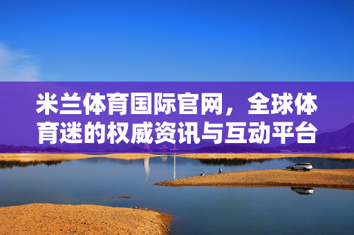 米兰体育国际官网，全球体育迷的权威资讯与互动平台，米兰体育国际官网，全球体育迷的权威资讯与互动平台