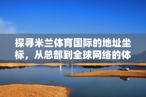 探寻米兰体育国际的地址坐标，从总部到全球网络的体育脉搏，米兰体育国际，总部坐标与全球网络体育脉搏